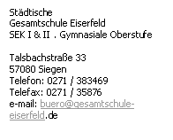 Textfeld: Stdtische
Gesamtschule Eiserfeld
SEK I & II . Gymnasiale Oberstufe

Talsbachstrae 33
57080 Siegen
Telefon: 0271 / 383469
Telefax: 0271 / 35876
e-mail: buero@gesamtschule-eiserfeld.de
